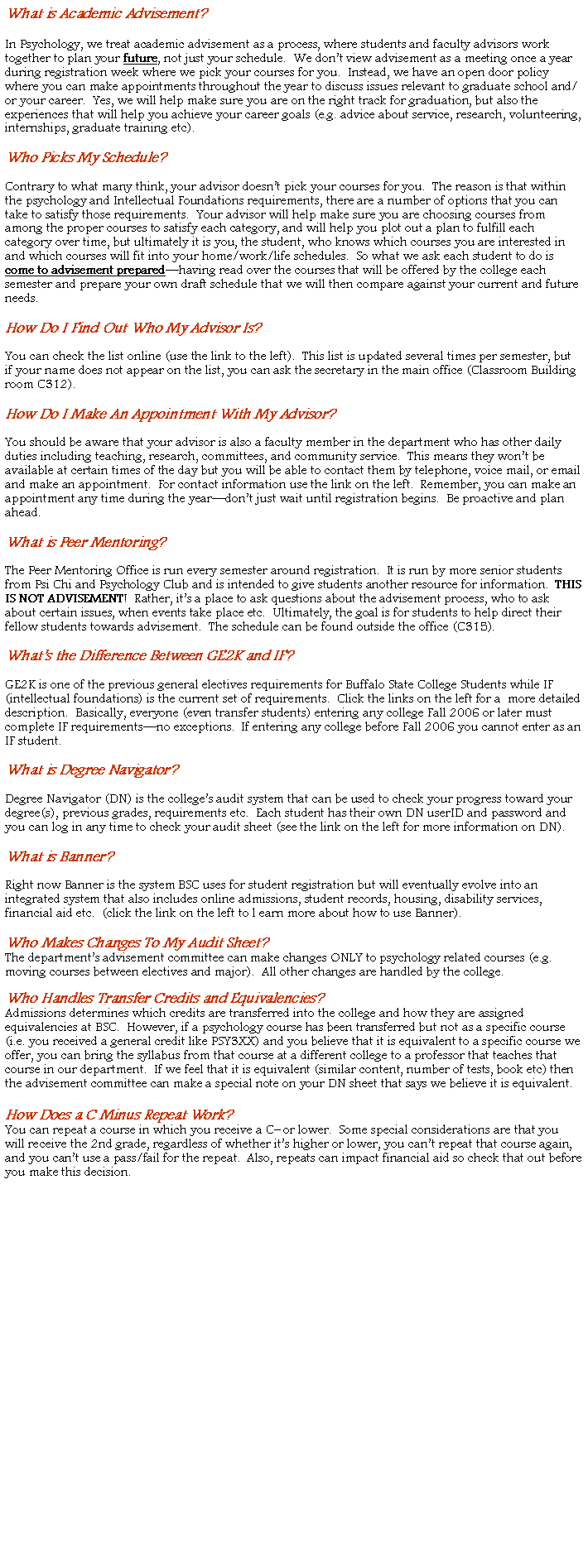 Text Box: What is Academic Advisement?In Psychology, we treat academic advisement as a process, where students and faculty advisors work together to plan your future, not just your schedule.  We dont view advisement as a meeting once a year during registration week where we pick your courses for you.  Instead, we have an open door policy where you can make appointments throughout the year to discuss issues relevant to graduate school and/or your career.  Yes, we will help make sure you are on the right track for graduation, but also the experiences that will help you achieve your career goals (e.g. advice about service, research, volunteering, internships, graduate training etc).  Who Picks My Schedule?Contrary to what many think, your advisor doesnt pick your courses for you.  The reason is that within the psychology and Intellectual Foundations requirements, there are a number of options that you can take to satisfy those requirements.  Your advisor will help make sure you are choosing courses from among the proper courses to satisfy each category, and will help you plot out a plan to fulfill each category over time, but ultimately it is you, the student, who knows which courses you are interested in and which courses will fit into your home/work/life schedules.  So what we ask each student to do is come to advisement preparedhaving read over the courses that will be offered by the college each semester and prepare your own draft schedule that we will then compare against your current and future needs.How Do I Find Out Who My Advisor Is?You can check the list online (use the link to the left).  This list is updated several times per semester, but if your name does not appear on the list, you can ask the secretary in the main office (Classroom Building room C312).How Do I Make An Appointment With My Advisor?You should be aware that your advisor is also a faculty member in the department who has other daily duties including teaching, research, committees, and community service.  This means they wont be available at certain times of the day but you will be able to contact them by telephone, voice mail, or email and make an appointment.  For contact information use the link on the left.  Remember, you can make an appointment any time during the yeardont just wait until registration begins.  Be proactive and plan ahead.What is Peer Mentoring?The Peer Mentoring Office is run every semester around registration.  It is run by more senior students from Psi Chi and Psychology Club and is intended to give students another resource for information.  THIS IS NOT ADVISEMENT!  Rather, its a place to ask questions about the advisement process, who to ask about certain issues, when events take place etc.  Ultimately, the goal is for students to help direct their fellow students towards advisement.  The schedule can be found outside the office (C315).Whats the Difference Between GE2K and IF?GE2K is one of the previous general electives requirements for Buffalo State College Students while IF (intellectual foundations) is the current set of requirements.  Click the links on the left for a  more detailed description.  Basically, everyone (even transfer students) entering any college Fall 2006 or later must complete IF requirementsno exceptions.  If entering any college before Fall 2006 you cannot enter as an IF student.  What is Degree Navigator?Degree Navigator (DN) is the colleges audit system that can be used to check your progress toward your degree(s), previous grades, requirements etc.  Each student has their own DN userID and password and you can log in any time to check your audit sheet (see the link on the left for more information on DN).  What is Banner?Right now Banner is the system BSC uses for student registration but will eventually evolve into an integrated system that also includes online admissions, student records, housing, disability services, financial aid etc.  (click the link on the left to l earn more about how to use Banner).Who Makes Changes To My Audit Sheet?The departments advisement committee can make changes ONLY to psychology related courses (e.g. moving courses between electives and major).  All other changes are handled by the college.Who Handles Transfer Credits and Equivalencies?Admissions determines which credits are transferred into the college and how they are assigned equivalencies at BSC.  However, if a psychology course has been transferred but not as a specific course (i.e. you received a general credit like PSY3XX) and you believe that it is equivalent to a specific course we offer, you can bring the syllabus from that course at a different college to a professor that teaches that course in our department.  If we feel that it is equivalent (similar content, number of tests, book etc) then the advisement committee can make a special note on your DN sheet that says we believe it is equivalent.  How Does a C Minus Repeat Work?You can repeat a course in which you receive a C or lower.  Some special considerations are that you will receive the 2nd grade, regardless of whether its higher or lower, you cant repeat that course again, and you cant use a pass/fail for the repeat.  Also, repeats can impact financial aid so check that out before you make this decision.