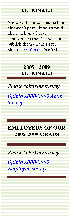 Text Box: ALUMNAE/I
We would like to construct an alumnae/i page. If you would like to tell us of your achievements so that we can publish them on the page, please e-mail me. Thanks! 
 
2008 - 2009 ALUMNAE/I
Please take this survey:
Opinio 2008-2009 Alum Survey

EMPLOYERS OF OUR 2008-2009 GRADS

Please take this survey:
Opinio 2008-2009 Employer Survey

